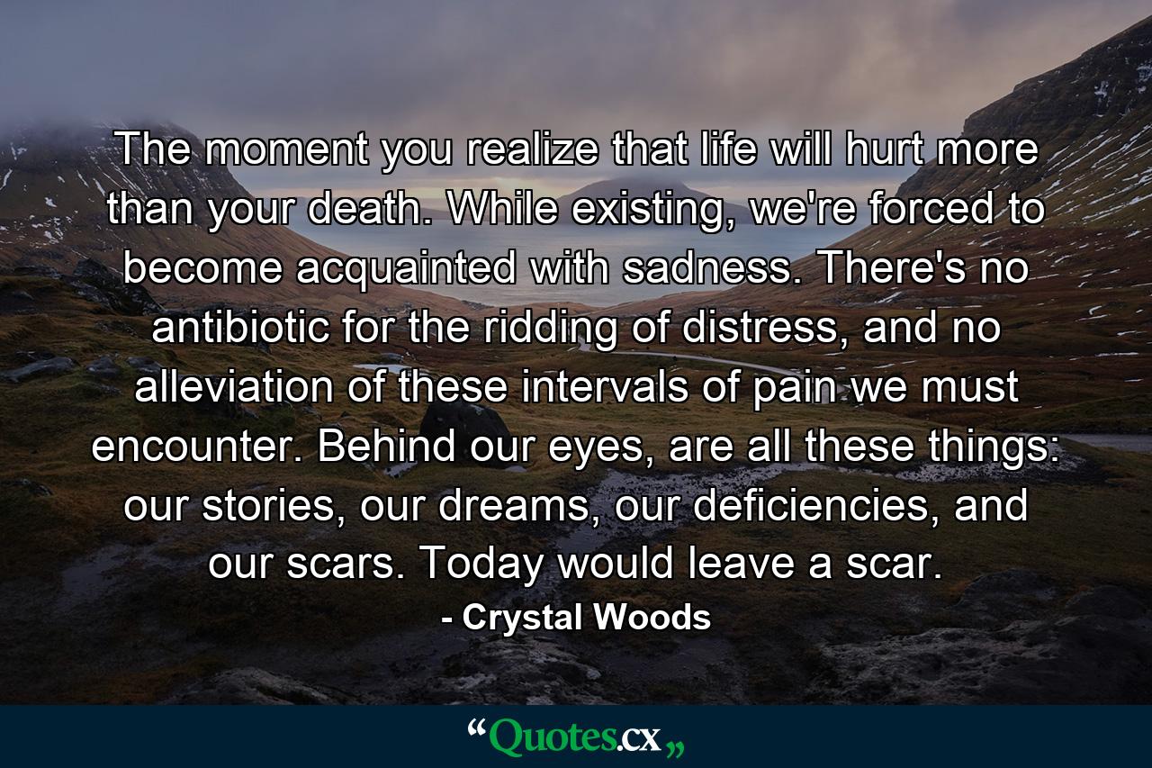 The moment you realize that life will hurt more than your death. While existing, we're forced to become acquainted with sadness. There's no antibiotic for the ridding of distress, and no alleviation of these intervals of pain we must encounter. Behind our eyes, are all these things: our stories, our dreams, our deficiencies, and our scars. Today would leave a scar. - Quote by Crystal Woods