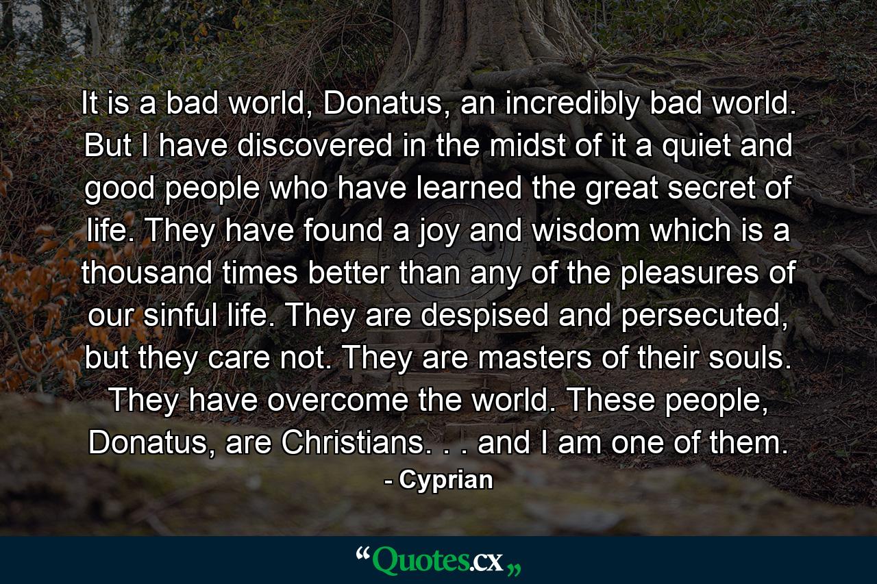 It is a bad world, Donatus, an incredibly bad world. But I have discovered in the midst of it a quiet and good people who have learned the great secret of life. They have found a joy and wisdom which is a thousand times better than any of the pleasures of our sinful life. They are despised and persecuted, but they care not. They are masters of their souls. They have overcome the world. These people, Donatus, are Christians. . . and I am one of them. - Quote by Cyprian