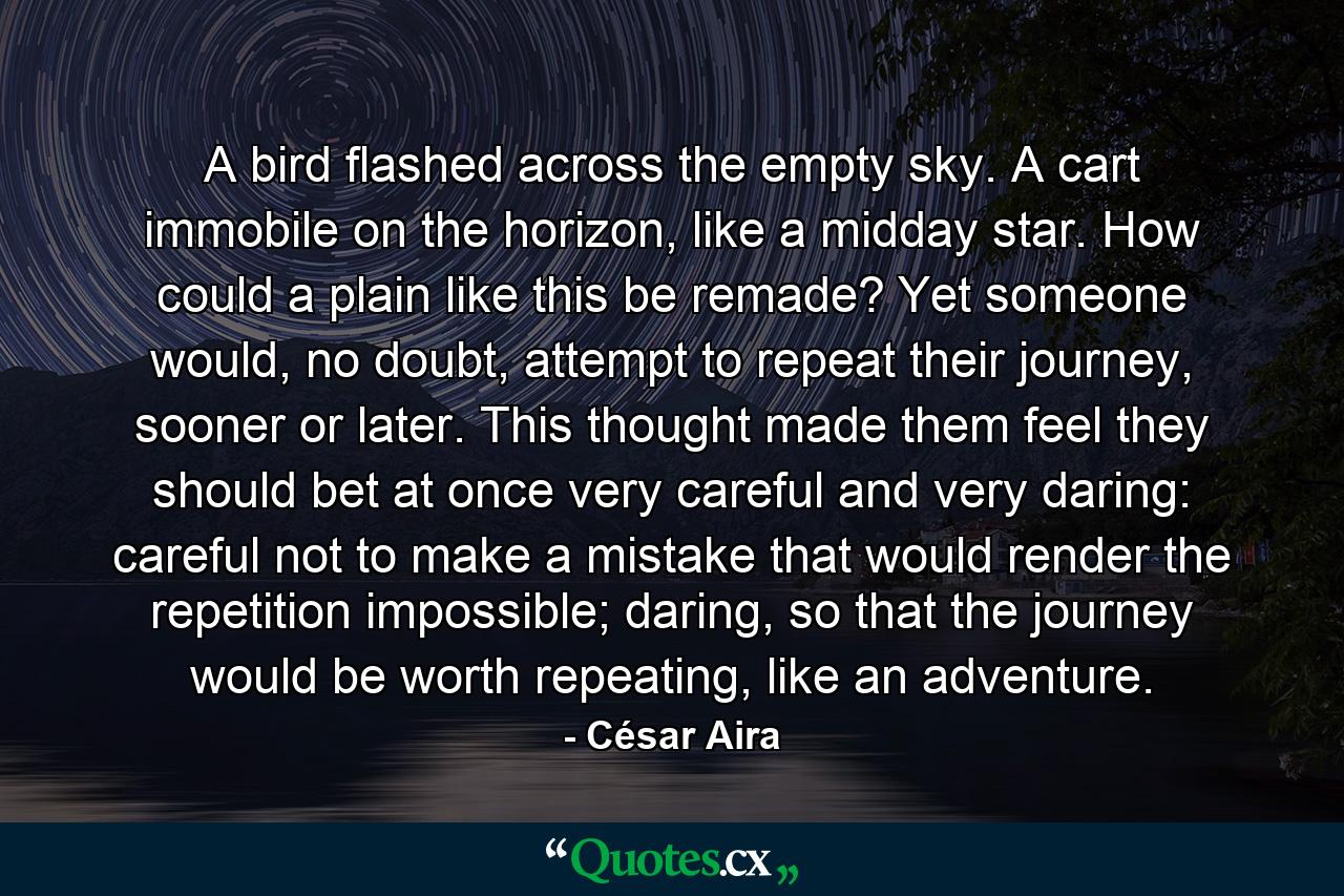 A bird flashed across the empty sky. A cart immobile on the horizon, like a midday star. How could a plain like this be remade? Yet someone would, no doubt, attempt to repeat their journey, sooner or later. This thought made them feel they should bet at once very careful and very daring: careful not to make a mistake that would render the repetition impossible; daring, so that the journey would be worth repeating, like an adventure. - Quote by César Aira