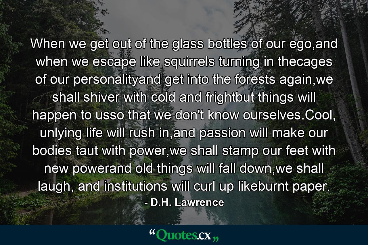 When we get out of the glass bottles of our ego,and when we escape like squirrels turning in thecages of our personalityand get into the forests again,we shall shiver with cold and frightbut things will happen to usso that we don't know ourselves.Cool, unlying life will rush in,and passion will make our bodies taut with power,we shall stamp our feet with new powerand old things will fall down,we shall laugh, and institutions will curl up likeburnt paper. - Quote by D.H. Lawrence