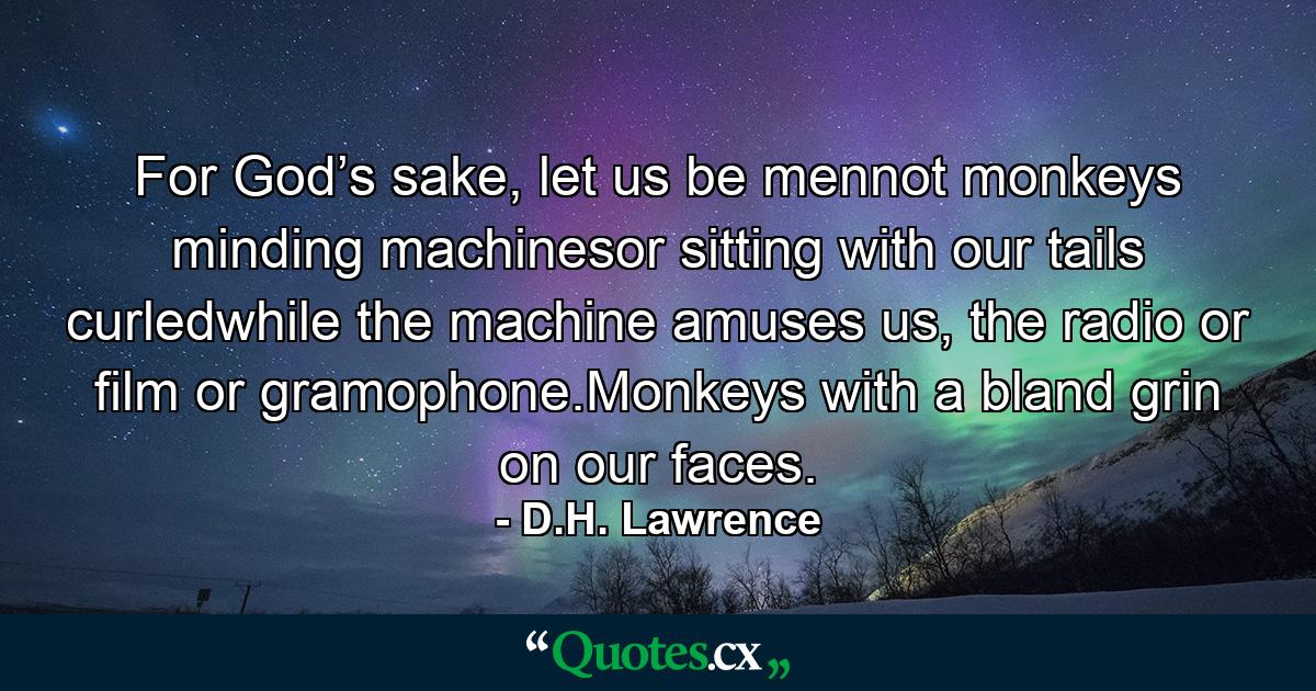 For God’s sake, let us be mennot monkeys minding machinesor sitting with our tails curledwhile the machine amuses us, the radio or film or gramophone.Monkeys with a bland grin on our faces. - Quote by D.H. Lawrence