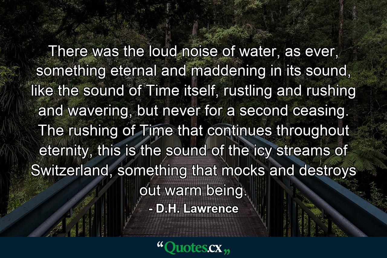 There was the loud noise of water, as ever, something eternal and maddening in its sound, like the sound of Time itself, rustling and rushing and wavering, but never for a second ceasing. The rushing of Time that continues throughout eternity, this is the sound of the icy streams of Switzerland, something that mocks and destroys out warm being. - Quote by D.H. Lawrence