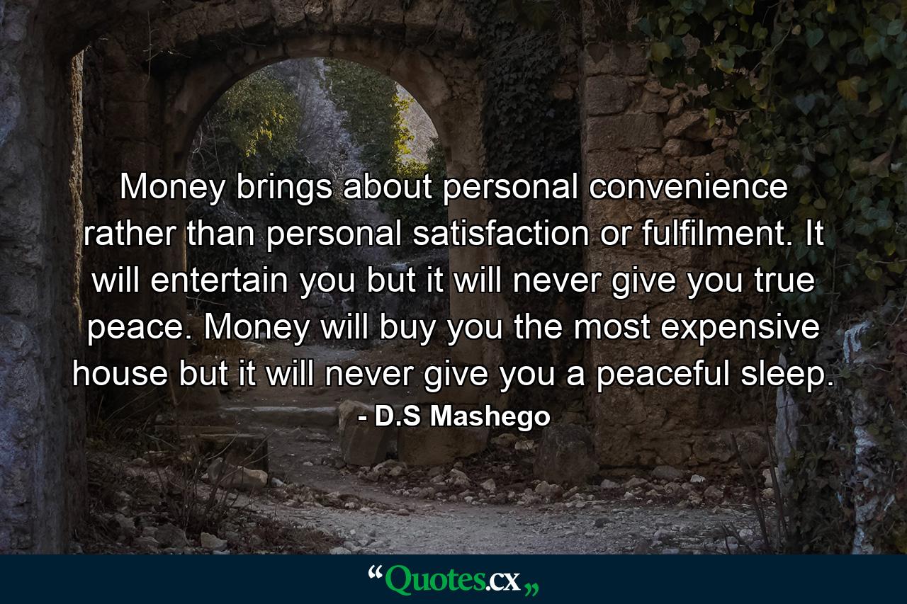 Money brings about personal convenience rather than personal satisfaction or fulfilment. It will entertain you but it will never give you true peace. Money will buy you the most expensive house but it will never give you a peaceful sleep. - Quote by D.S Mashego