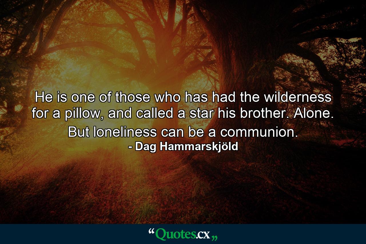 He is one of those who has had the wilderness for a pillow, and called a star his brother. Alone. But loneliness can be a communion. - Quote by Dag Hammarskjöld