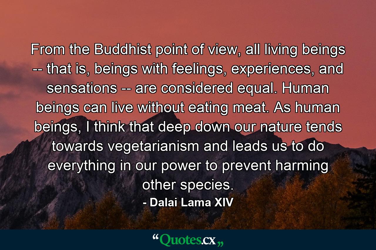 From the Buddhist point of view, all living beings -- that is, beings with feelings, experiences, and sensations -- are considered equal. Human beings can live without eating meat. As human beings, I think that deep down our nature tends towards vegetarianism and leads us to do everything in our power to prevent harming other species. - Quote by Dalai Lama XIV