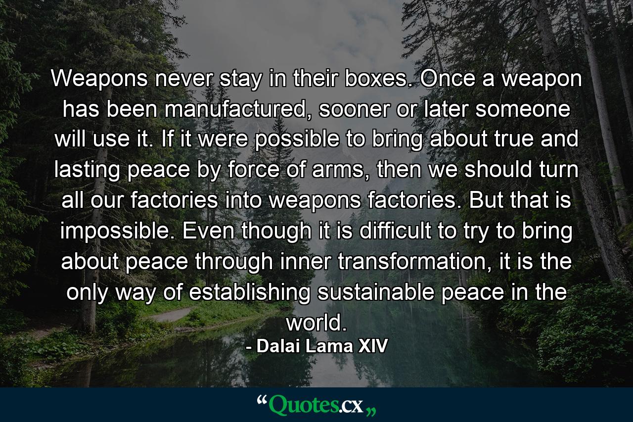 Weapons never stay in their boxes. Once a weapon has been manufactured, sooner or later someone will use it. If it were possible to bring about true and lasting peace by force of arms, then we should turn all our factories into weapons factories. But that is impossible. Even though it is difficult to try to bring about peace through inner transformation, it is the only way of establishing sustainable peace in the world. - Quote by Dalai Lama XIV