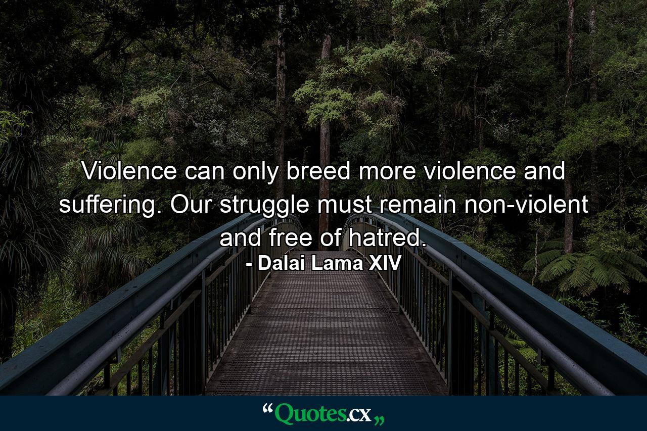 Violence can only breed more violence and suffering. Our struggle must remain non-violent and free of hatred. - Quote by Dalai Lama XIV