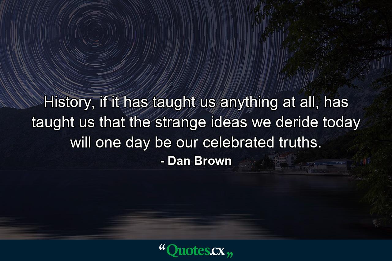 History, if it has taught us anything at all, has taught us that the strange ideas we deride today will one day be our celebrated truths. - Quote by Dan Brown