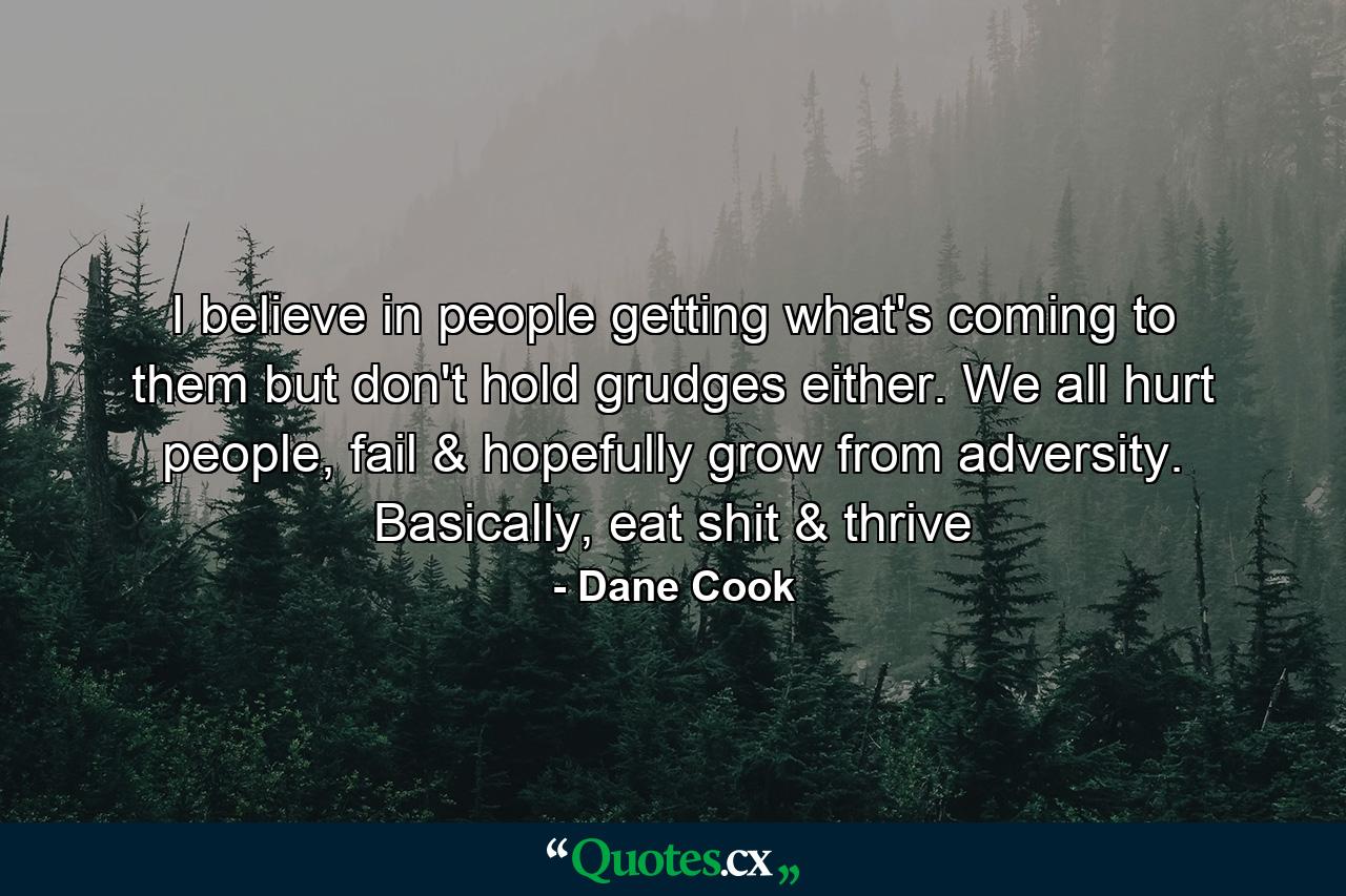 I believe in people getting what's coming to them but don't hold grudges either. We all hurt people, fail & hopefully grow from adversity. Basically, eat shit & thrive - Quote by Dane Cook