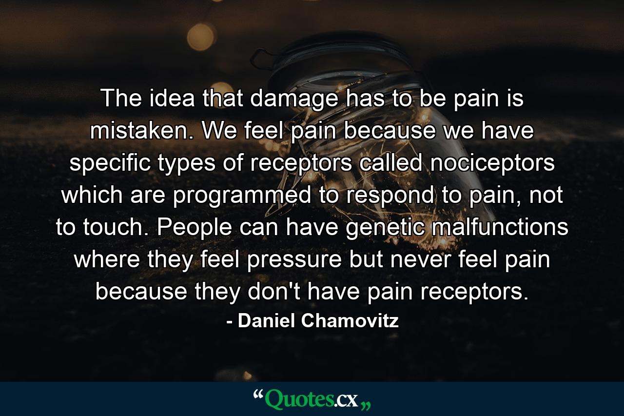 The idea that damage has to be pain is mistaken. We feel pain because we have specific types of receptors called nociceptors which are programmed to respond to pain, not to touch. People can have genetic malfunctions where they feel pressure but never feel pain because they don't have pain receptors. - Quote by Daniel Chamovitz