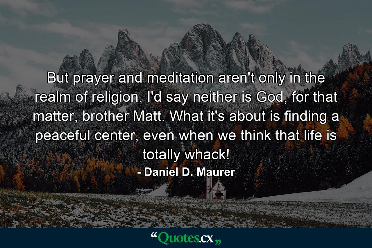 But prayer and meditation aren't only in the realm of religion. I'd say neither is God, for that matter, brother Matt. What it's about is finding a peaceful center, even when we think that life is totally whack! - Quote by Daniel D. Maurer