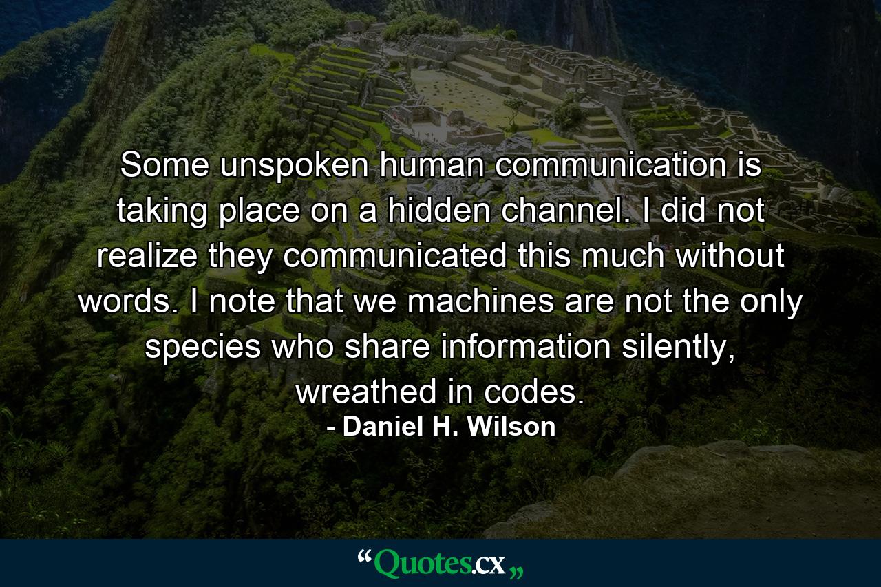 Some unspoken human communication is taking place on a hidden channel. I did not realize they communicated this much without words. I note that we machines are not the only species who share information silently, wreathed in codes. - Quote by Daniel H. Wilson