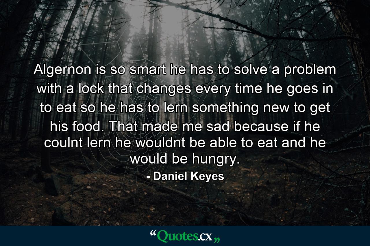 Algernon is so smart he has to solve a problem with a lock that changes every time he goes in to eat so he has to lern something new to get his food. That made me sad because if he coulnt lern he wouldnt be able to eat and he would be hungry. - Quote by Daniel Keyes