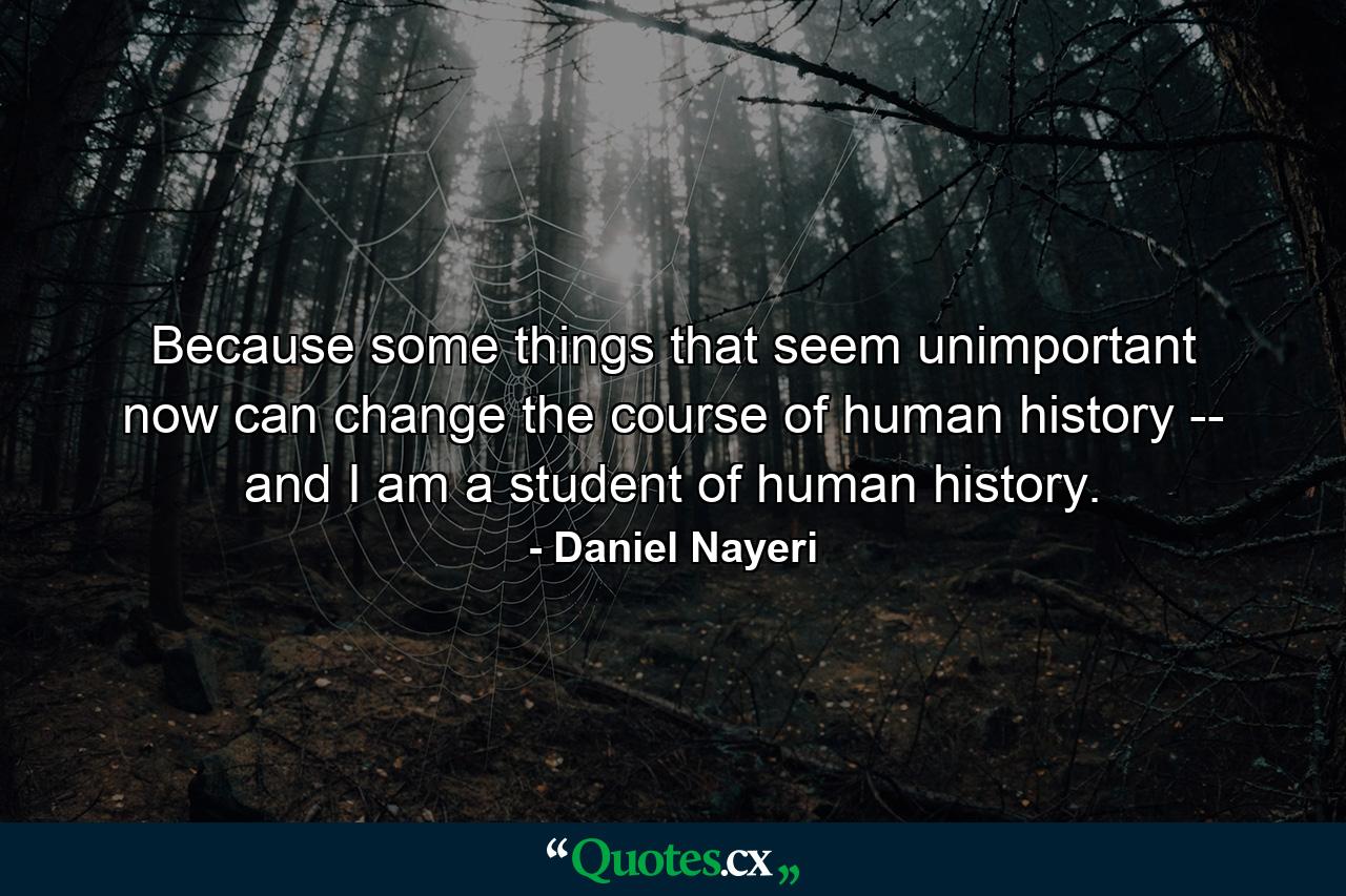 Because some things that seem unimportant now can change the course of human history -- and I am a student of human history. - Quote by Daniel Nayeri