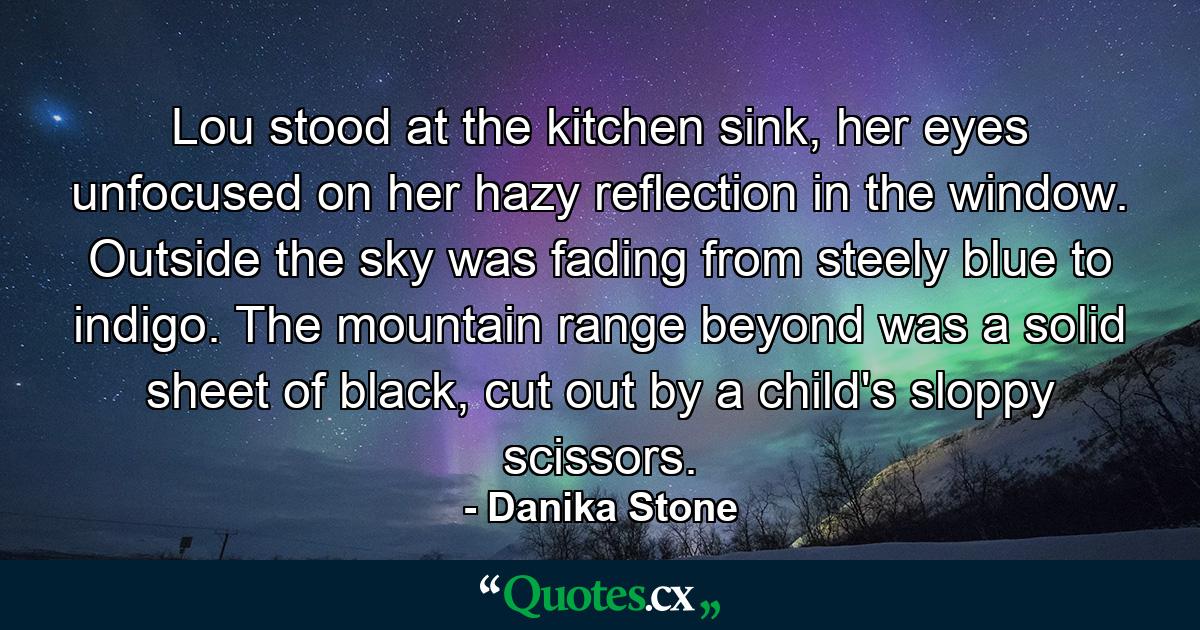 Lou stood at the kitchen sink, her eyes unfocused on her hazy reflection in the window. Outside the sky was fading from steely blue to indigo. The mountain range beyond was a solid sheet of black, cut out by a child's sloppy scissors. - Quote by Danika Stone