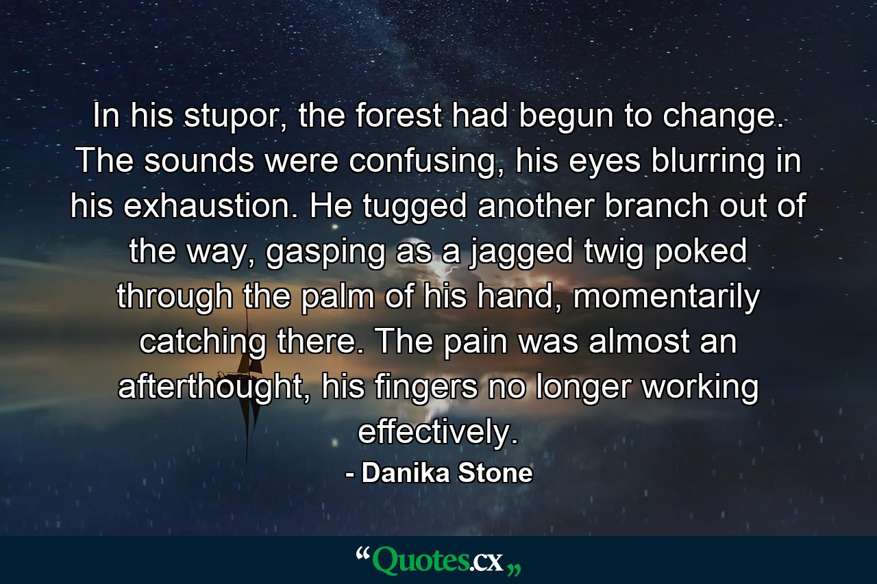 In his stupor, the forest had begun to change. The sounds were confusing, his eyes blurring in his exhaustion. He tugged another branch out of the way, gasping as a jagged twig poked through the palm of his hand, momentarily catching there. The pain was almost an afterthought, his fingers no longer working effectively. - Quote by Danika Stone