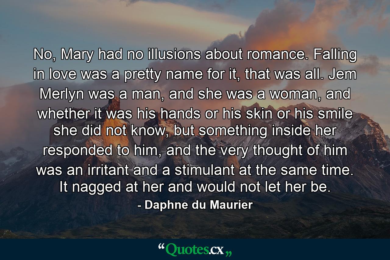 No, Mary had no illusions about romance. Falling in love was a pretty name for it, that was all. Jem Merlyn was a man, and she was a woman, and whether it was his hands or his skin or his smile she did not know, but something inside her responded to him, and the very thought of him was an irritant and a stimulant at the same time. It nagged at her and would not let her be. - Quote by Daphne du Maurier