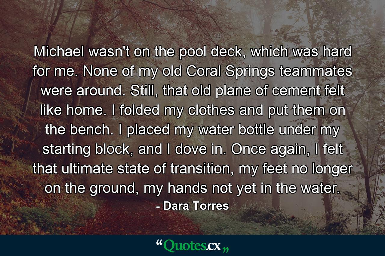 Michael wasn't on the pool deck, which was hard for me. None of my old Coral Springs teammates were around. Still, that old plane of cement felt like home. I folded my clothes and put them on the bench. I placed my water bottle under my starting block, and I dove in. Once again, I felt that ultimate state of transition, my feet no longer on the ground, my hands not yet in the water. - Quote by Dara Torres