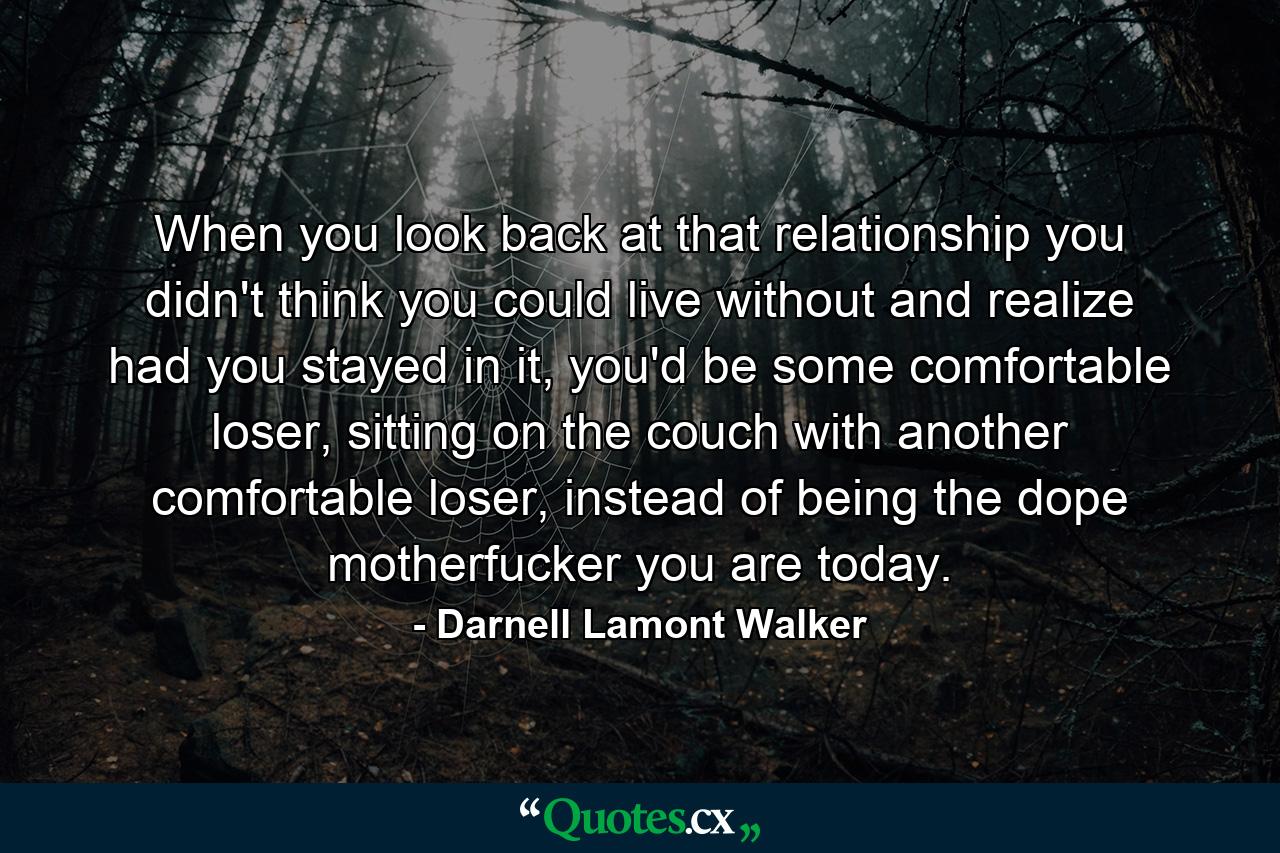 When you look back at that relationship you didn't think you could live without and realize had you stayed in it, you'd be some comfortable loser, sitting on the couch with another comfortable loser, instead of being the dope motherfucker you are today. - Quote by Darnell Lamont Walker