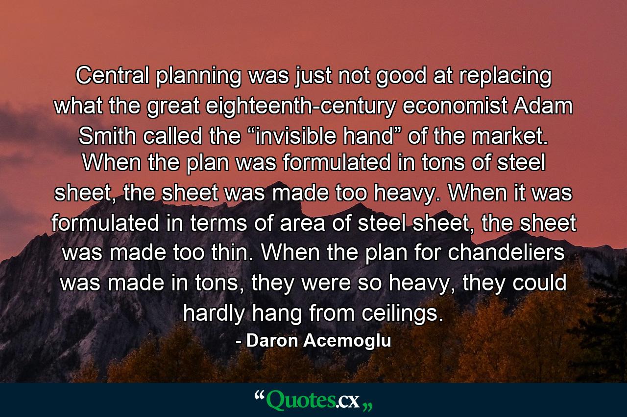 Central planning was just not good at replacing what the great eighteenth-century economist Adam Smith called the “invisible hand” of the market. When the plan was formulated in tons of steel sheet, the sheet was made too heavy. When it was formulated in terms of area of steel sheet, the sheet was made too thin. When the plan for chandeliers was made in tons, they were so heavy, they could hardly hang from ceilings. - Quote by Daron Acemoglu