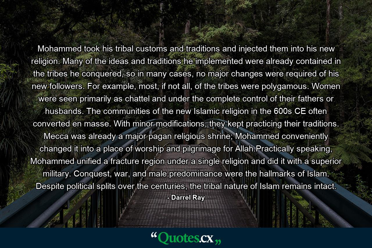 Mohammed took his tribal customs and traditions and injected them into his new religion. Many of the ideas and traditions he implemented were already contained in the tribes he conquered, so in many cases, no major changes were required of his new followers. For example, most, if not all, of the tribes were polygamous. Women were seen primarily as chattel and under the complete control of their fathers or husbands. The communities of the new Islamic religion in the 600s CE often converted en masse. With minor modifications, they kept practicing their traditions. Mecca was already a major pagan religious shrine; Mohammed conveniently changed it into a place of worship and pilgrimage for Allah.Practically speaking, Mohammed unified a fracture region under a single religion and did it with a superior military. Conquest, war, and male predominance were the hallmarks of Islam. Despite political splits over the centuries, the tribal nature of Islam remains intact. - Quote by Darrel Ray