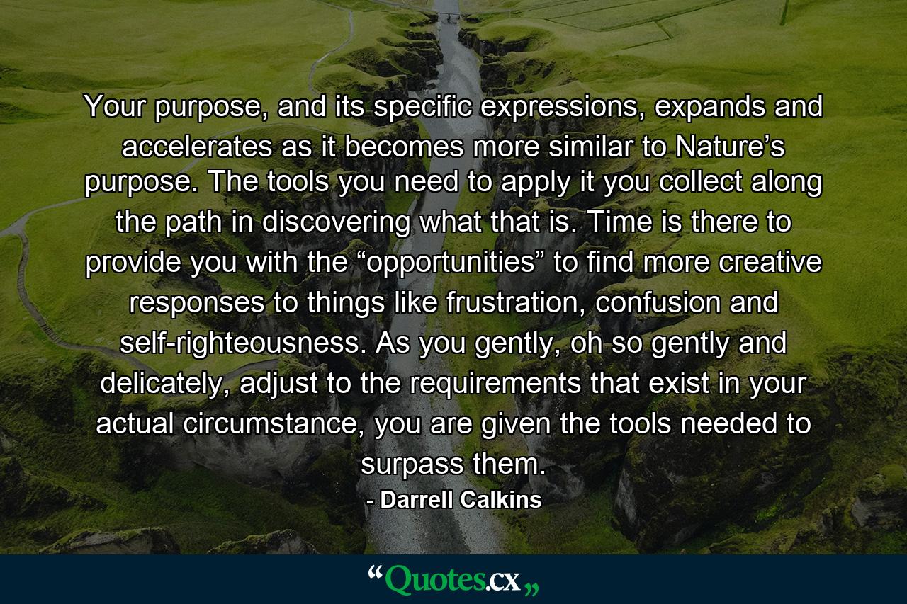 Your purpose, and its specific expressions, expands and accelerates as it becomes more similar to Nature’s purpose. The tools you need to apply it you collect along the path in discovering what that is. Time is there to provide you with the “opportunities” to find more creative responses to things like frustration, confusion and self-righteousness. As you gently, oh so gently and delicately, adjust to the requirements that exist in your actual circumstance, you are given the tools needed to surpass them. - Quote by Darrell Calkins