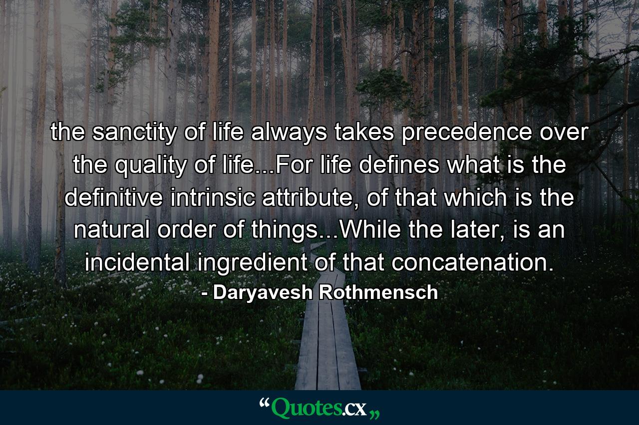 the sanctity of life always takes precedence over the quality of life...For life defines what is the definitive intrinsic attribute, of that which is the natural order of things...While the later, is an incidental ingredient of that concatenation. - Quote by Daryavesh Rothmensch