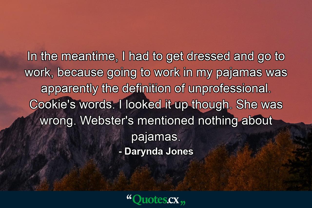 In the meantime, I had to get dressed and go to work, because going to work in my pajamas was apparently the definition of unprofessional. Cookie's words. I looked it up though. She was wrong. Webster's mentioned nothing about pajamas. - Quote by Darynda Jones