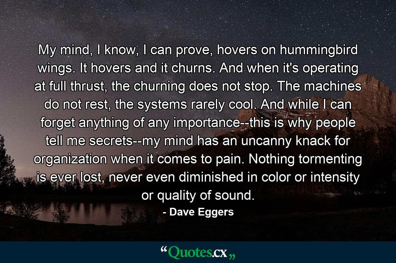 My mind, I know, I can prove, hovers on hummingbird wings. It hovers and it churns. And when it's operating at full thrust, the churning does not stop. The machines do not rest, the systems rarely cool. And while I can forget anything of any importance--this is why people tell me secrets--my mind has an uncanny knack for organization when it comes to pain. Nothing tormenting is ever lost, never even diminished in color or intensity or quality of sound. - Quote by Dave Eggers