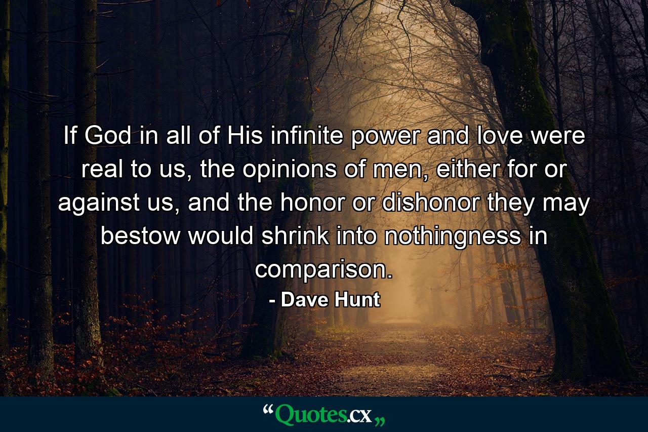 If God in all of His infinite power and love were real to us, the opinions of men, either for or against us, and the honor or dishonor they may bestow would shrink into nothingness in comparison. - Quote by Dave Hunt