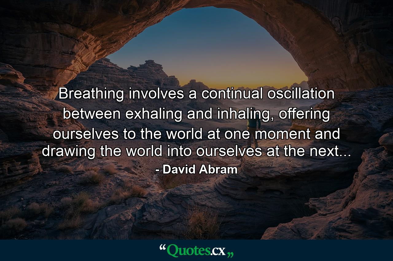 Breathing involves a continual oscillation between exhaling and inhaling, offering ourselves to the world at one moment and drawing the world into ourselves at the next... - Quote by David Abram