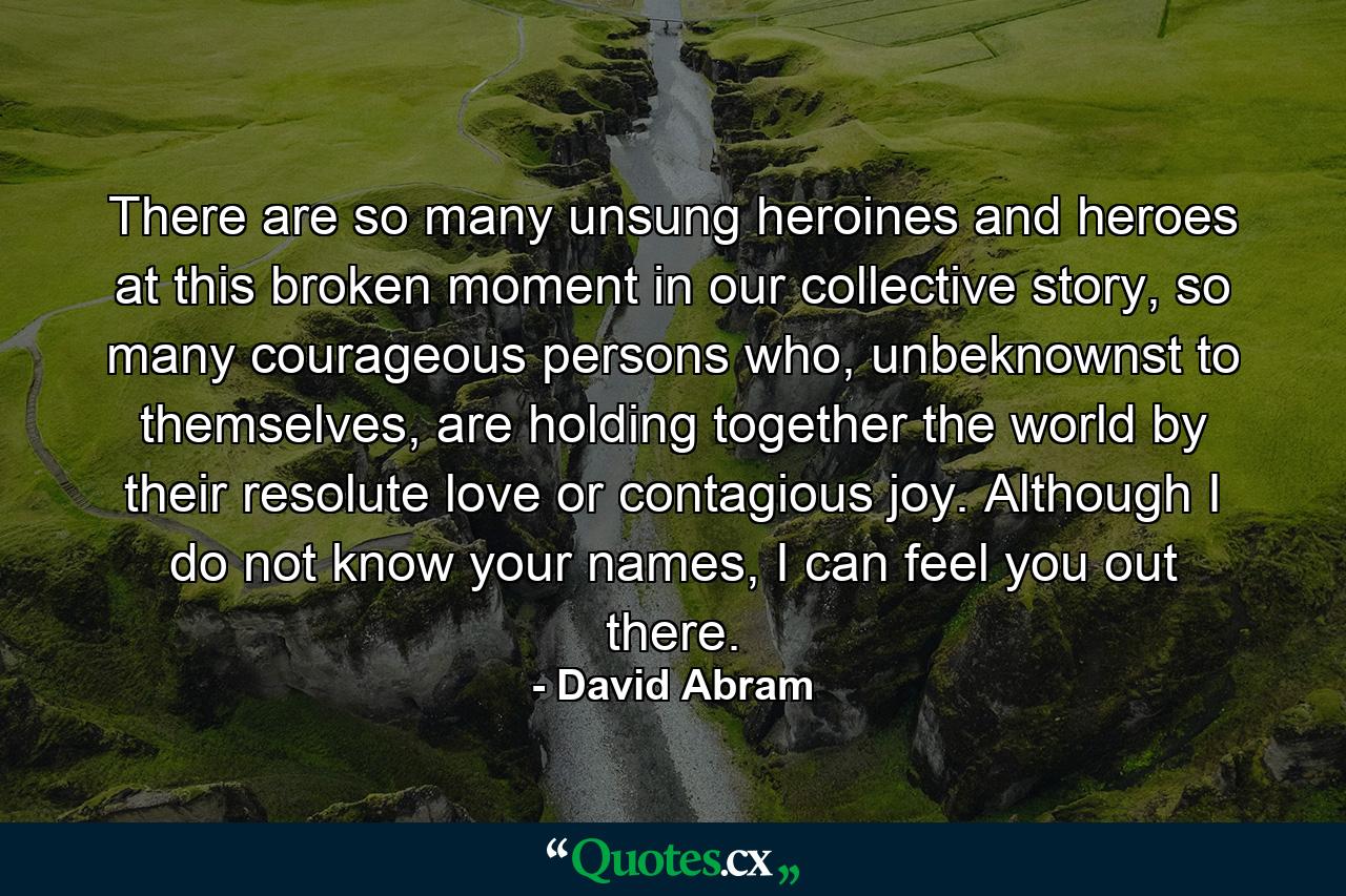 There are so many unsung heroines and heroes at this broken moment in our collective story, so many courageous persons who, unbeknownst to themselves, are holding together the world by their resolute love or contagious joy. Although I do not know your names, I can feel you out there. - Quote by David Abram