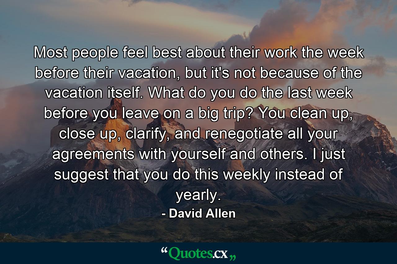 Most people feel best about their work the week before their vacation, but it's not because of the vacation itself. What do you do the last week before you leave on a big trip? You clean up, close up, clarify, and renegotiate all your agreements with yourself and others. I just suggest that you do this weekly instead of yearly. - Quote by David Allen