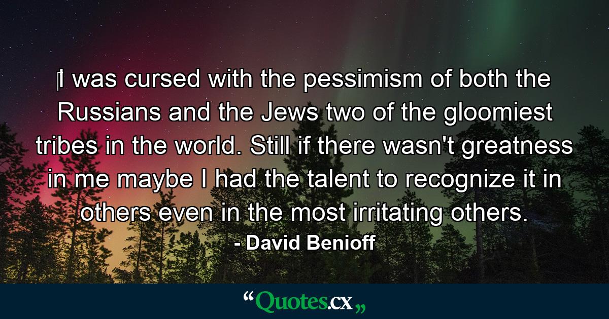 ‎I was cursed with the pessimism of both the Russians and the Jews two of the gloomiest tribes in the world. Still if there wasn't greatness in me maybe I had the talent to recognize it in others even in the most irritating others. - Quote by David Benioff