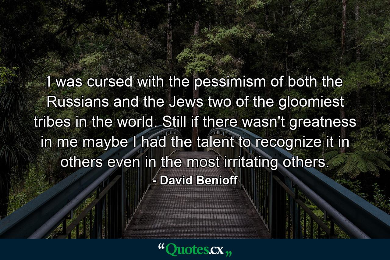 ‎I was cursed with the pessimism of both the Russians and the Jews two of the gloomiest tribes in the world. Still if there wasn't greatness in me maybe I had the talent to recognize it in others even in the most irritating others. - Quote by David Benioff