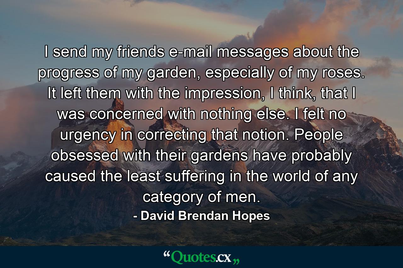 I send my friends e-mail messages about the progress of my garden, especially of my roses. It left them with the impression, I think, that I was concerned with nothing else. I felt no urgency in correcting that notion. People obsessed with their gardens have probably caused the least suffering in the world of any category of men. - Quote by David Brendan Hopes
