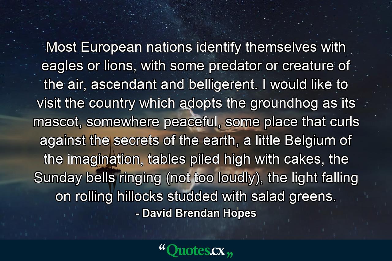 Most European nations identify themselves with eagles or lions, with some predator or creature of the air, ascendant and belligerent. I would like to visit the country which adopts the groundhog as its mascot, somewhere peaceful, some place that curls against the secrets of the earth, a little Belgium of the imagination, tables piled high with cakes, the Sunday bells ringing (not too loudly), the light falling on rolling hillocks studded with salad greens. - Quote by David Brendan Hopes