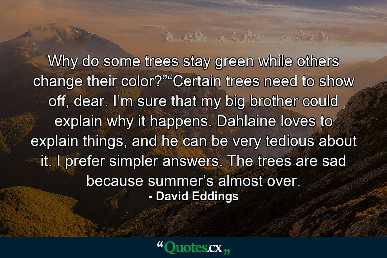 Why do some trees stay green while others change their color?”“Certain trees need to show off, dear. I’m sure that my big brother could explain why it happens. Dahlaine loves to explain things, and he can be very tedious about it. I prefer simpler answers. The trees are sad because summer’s almost over. - Quote by David Eddings