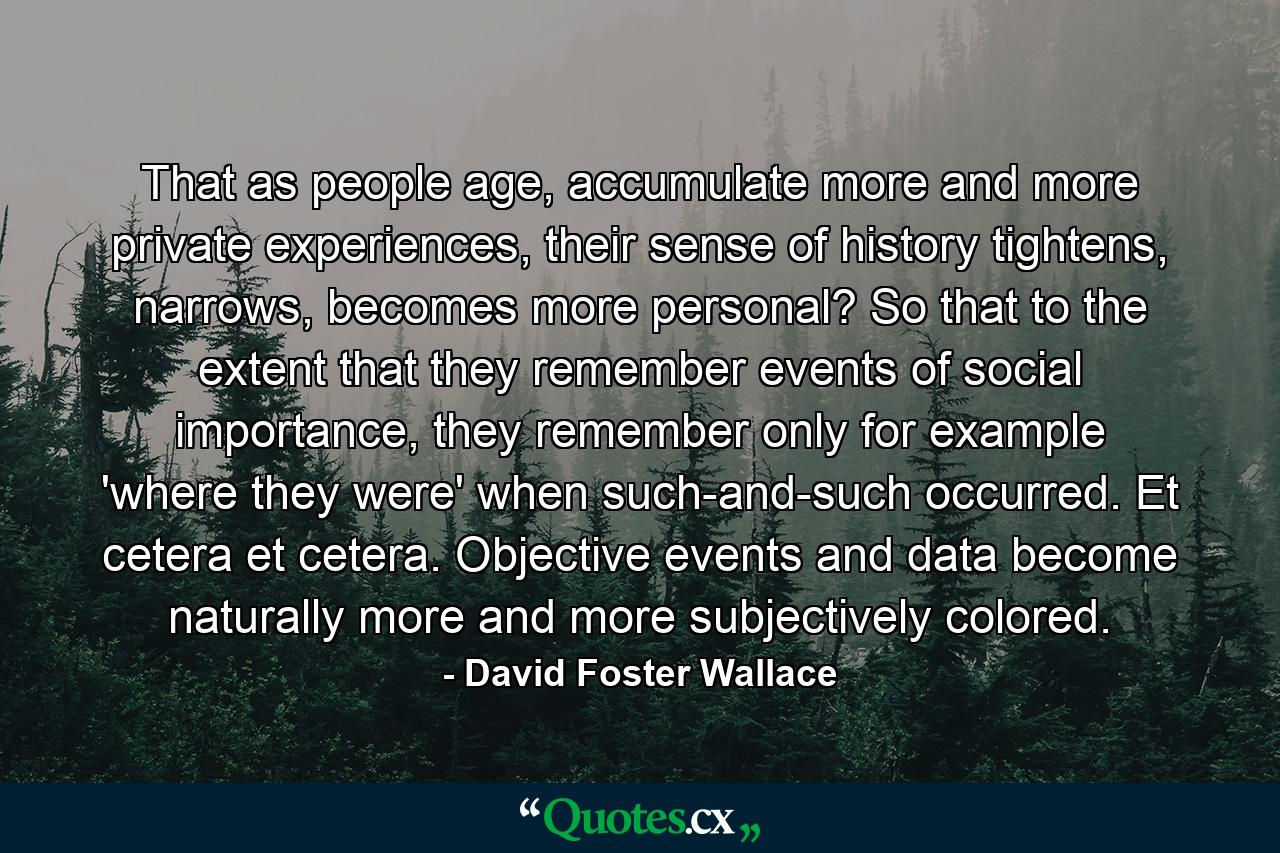 That as people age, accumulate more and more private experiences, their sense of history tightens, narrows, becomes more personal? So that to the extent that they remember events of social importance, they remember only for example 'where they were' when such-and-such occurred. Et cetera et cetera. Objective events and data become naturally more and more subjectively colored. - Quote by David Foster Wallace