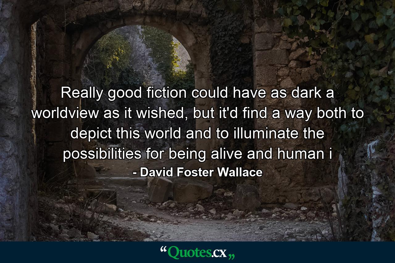 Really good fiction could have as dark a worldview as it wished, but it'd find a way both to depict this world and to illuminate the possibilities for being alive and human i - Quote by David Foster Wallace