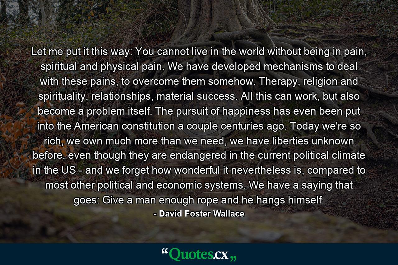 Let me put it this way: You cannot live in the world without being in pain, spiritual and physical pain. We have developed mechanisms to deal with these pains, to overcome them somehow. Therapy, religion and spirituality, relationships, material success. All this can work, but also become a problem itself. The pursuit of happiness has even been put into the American constitution a couple centuries ago. Today we're so rich, we own much more than we need, we have liberties unknown before, even though they are endangered in the current political climate in the US - and we forget how wonderful it nevertheless is, compared to most other political and economic systems. We have a saying that goes: Give a man enough rope and he hangs himself. - Quote by David Foster Wallace