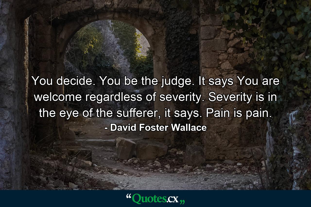 You decide. You be the judge. It says You are welcome regardless of severity. Severity is in the eye of the sufferer, it says. Pain is pain. - Quote by David Foster Wallace