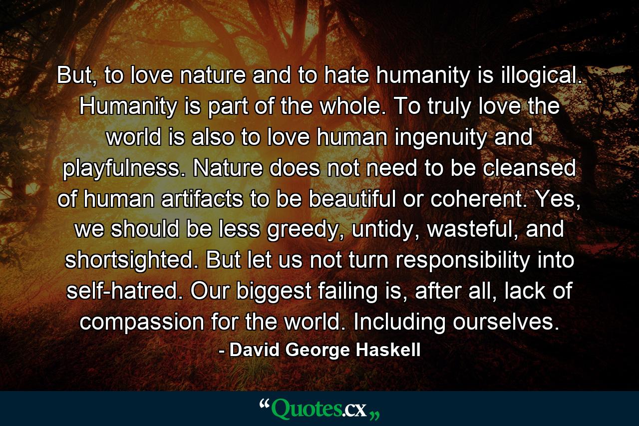 But, to love nature and to hate humanity is illogical. Humanity is part of the whole. To truly love the world is also to love human ingenuity and playfulness. Nature does not need to be cleansed of human artifacts to be beautiful or coherent. Yes, we should be less greedy, untidy, wasteful, and shortsighted. But let us not turn responsibility into self-hatred. Our biggest failing is, after all, lack of compassion for the world. Including ourselves. - Quote by David George Haskell