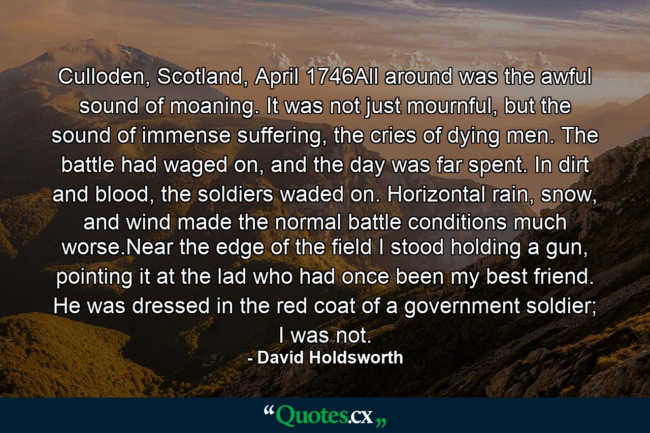 Culloden, Scotland, April 1746All around was the awful sound of moaning. It was not just mournful, but the sound of immense suffering, the cries of dying men. The battle had waged on, and the day was far spent. In dirt and blood, the soldiers waded on. Horizontal rain, snow, and wind made the normal battle conditions much worse.Near the edge of the field I stood holding a gun, pointing it at the lad who had once been my best friend. He was dressed in the red coat of a government soldier; I was not. - Quote by David Holdsworth