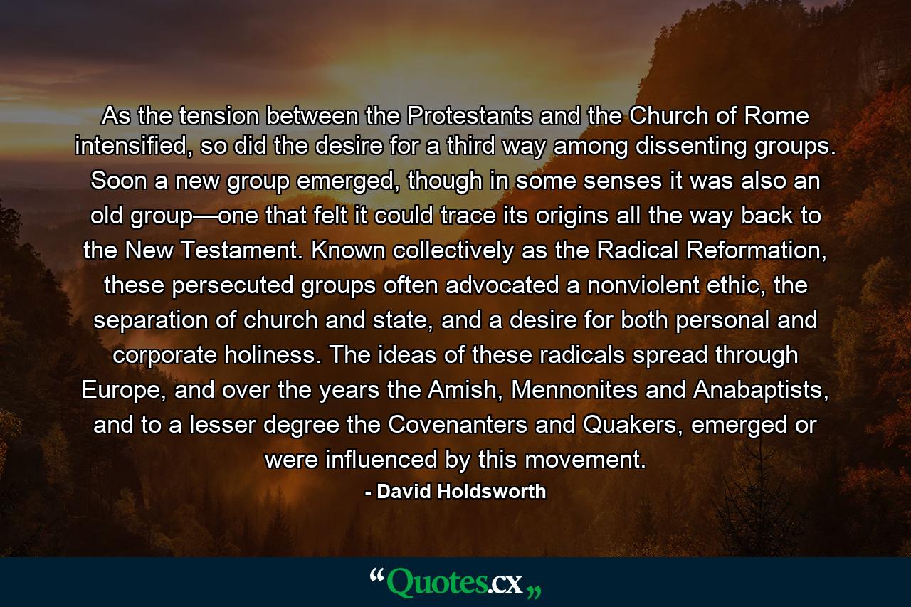 As the tension between the Protestants and the Church of Rome intensified, so did the desire for a third way among dissenting groups. Soon a new group emerged, though in some senses it was also an old group—one that felt it could trace its origins all the way back to the New Testament. Known collectively as the Radical Reformation, these persecuted groups often advocated a nonviolent ethic, the separation of church and state, and a desire for both personal and corporate holiness. The ideas of these radicals spread through Europe, and over the years the Amish, Mennonites and Anabaptists, and to a lesser degree the Covenanters and Quakers, emerged or were influenced by this movement. - Quote by David Holdsworth