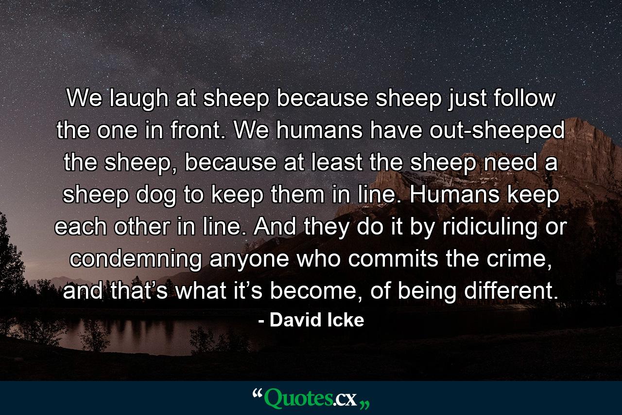 We laugh at sheep because sheep just follow the one in front. We humans have out-sheeped the sheep, because at least the sheep need a sheep dog to keep them in line. Humans keep each other in line. And they do it by ridiculing or condemning anyone who commits the crime, and that’s what it’s become, of being different. - Quote by David Icke