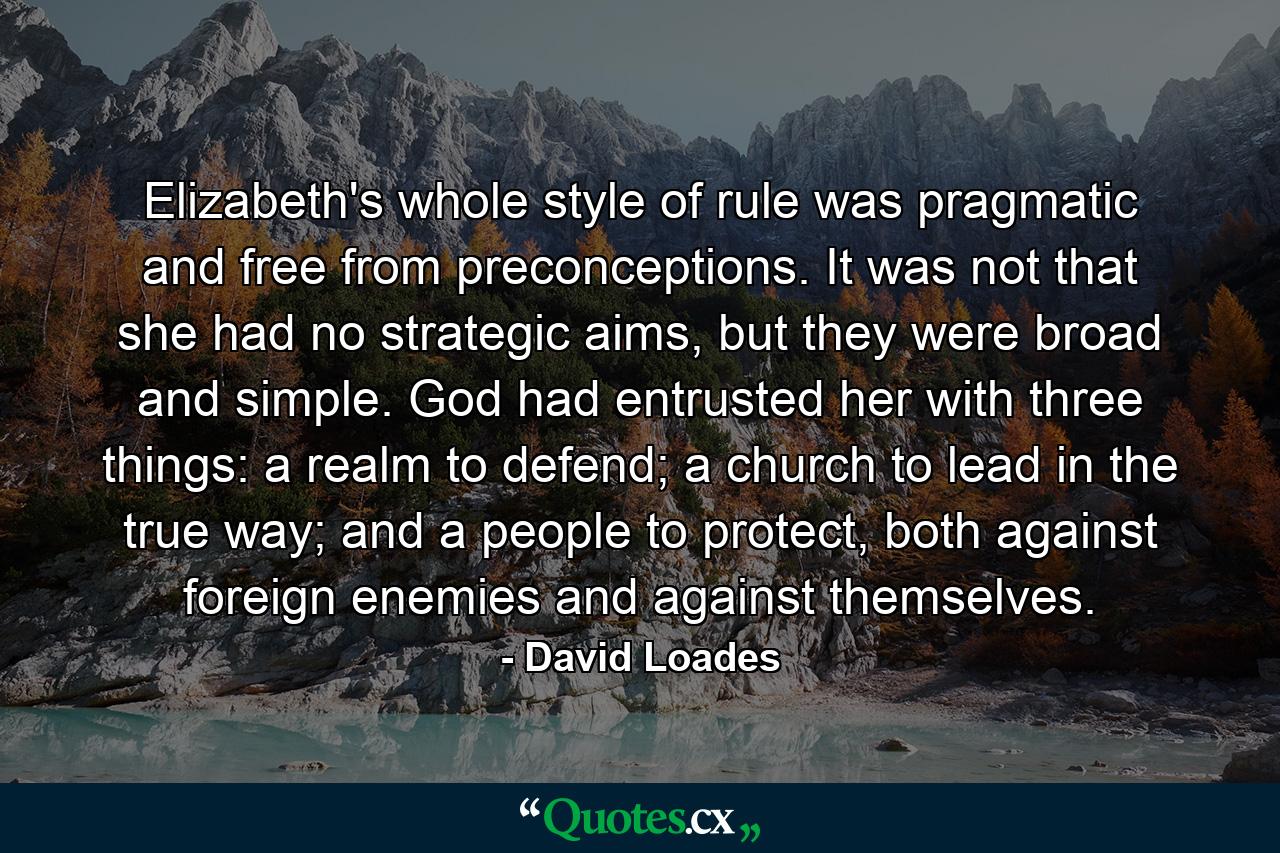 Elizabeth's whole style of rule was pragmatic and free from preconceptions. It was not that she had no strategic aims, but they were broad and simple. God had entrusted her with three things: a realm to defend; a church to lead in the true way; and a people to protect, both against foreign enemies and against themselves. - Quote by David Loades