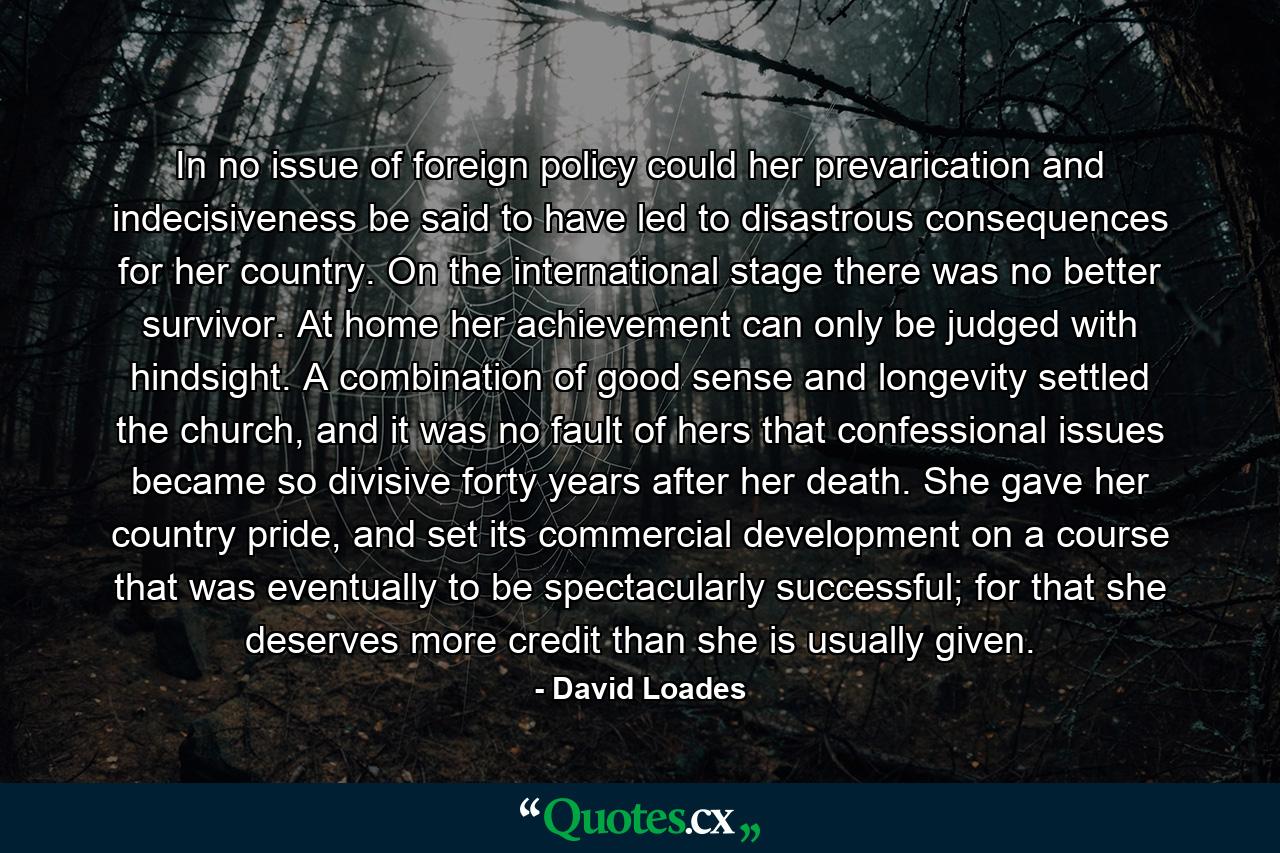 In no issue of foreign policy could her prevarication and indecisiveness be said to have led to disastrous consequences for her country. On the international stage there was no better survivor. At home her achievement can only be judged with hindsight. A combination of good sense and longevity settled the church, and it was no fault of hers that confessional issues became so divisive forty years after her death. She gave her country pride, and set its commercial development on a course that was eventually to be spectacularly successful; for that she deserves more credit than she is usually given. - Quote by David Loades