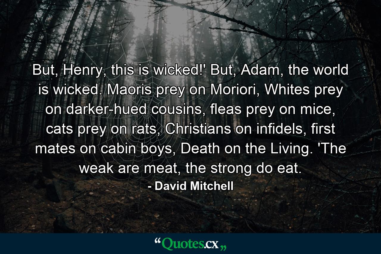 But, Henry, this is wicked!' But, Adam, the world is wicked. Maoris prey on Moriori, Whites prey on darker-hued cousins, fleas prey on mice, cats prey on rats, Christians on infidels, first mates on cabin boys, Death on the Living. 'The weak are meat, the strong do eat. - Quote by David Mitchell