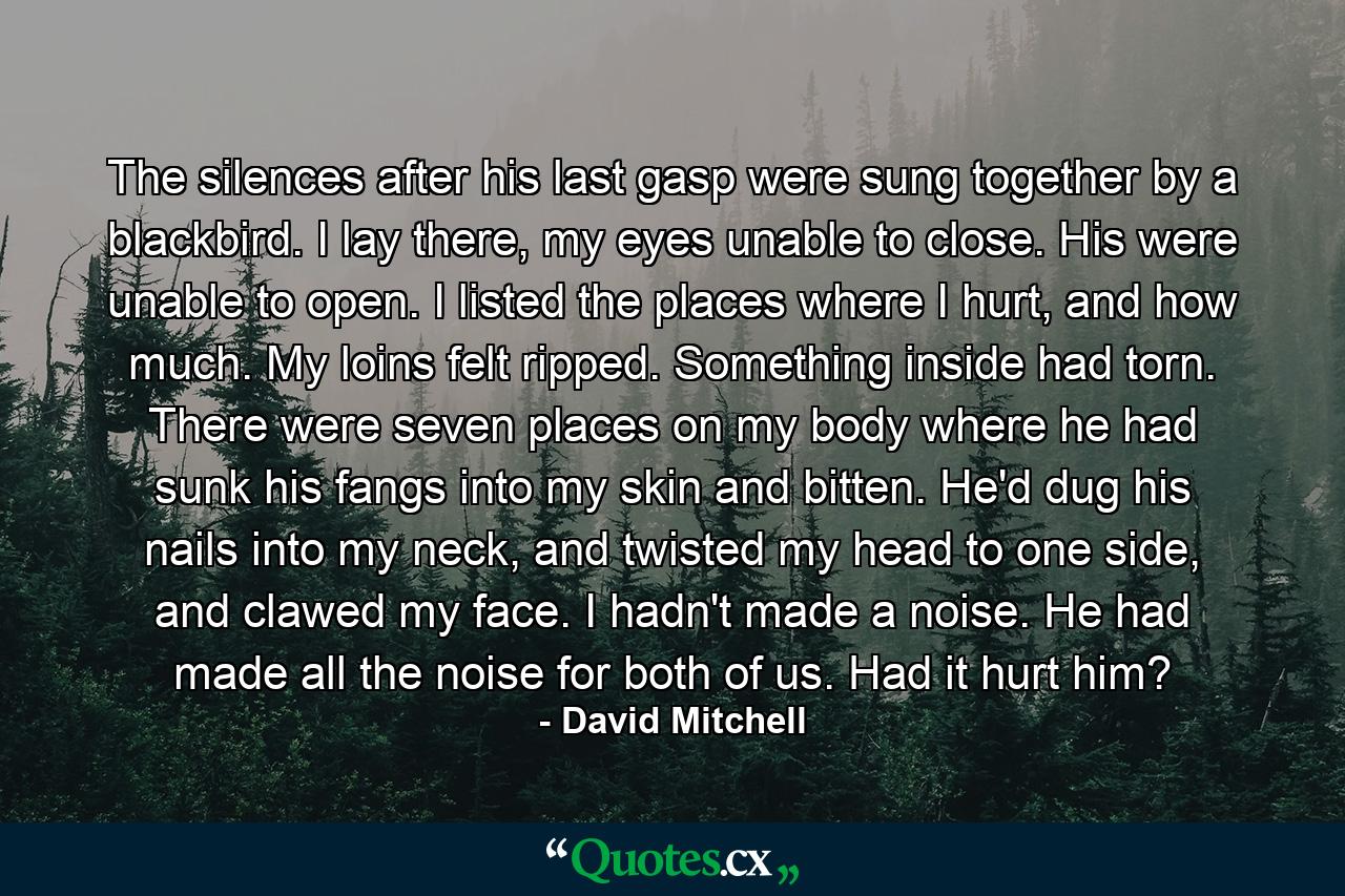 The silences after his last gasp were sung together by a blackbird. I lay there, my eyes unable to close. His were unable to open. I listed the places where I hurt, and how much. My loins felt ripped. Something inside had torn. There were seven places on my body where he had sunk his fangs into my skin and bitten. He'd dug his nails into my neck, and twisted my head to one side, and clawed my face. I hadn't made a noise. He had made all the noise for both of us. Had it hurt him? - Quote by David Mitchell